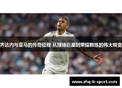 齐达内与皇马的传奇征程 从球场巨星到荣耀教练的伟大蜕变