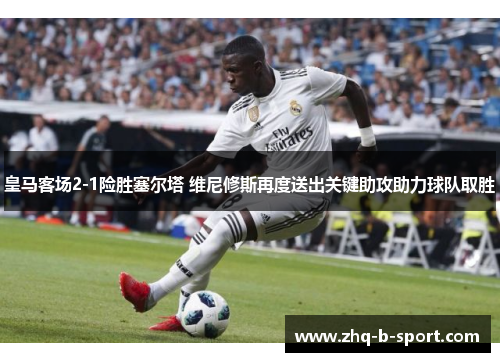 皇马客场2-1险胜塞尔塔 维尼修斯再度送出关键助攻助力球队取胜