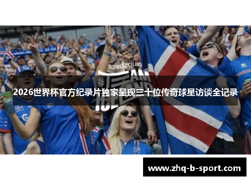 2026世界杯官方纪录片独家呈现三十位传奇球星访谈全记录